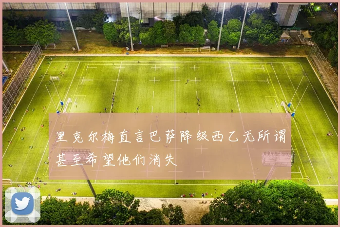 里克尔梅直言巴萨降级西乙无所谓甚至希望他们消失