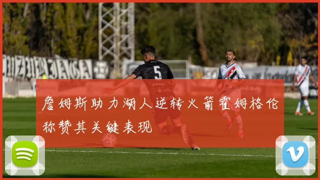 詹姆斯助力湖人逆转火箭霍姆格伦称赞其关键表现