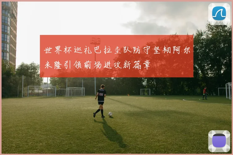 世界杯巡礼巴拉圭队防守坚韧阿尔米隆引领前场进攻新篇章