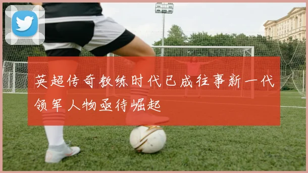 英超传奇教练时代已成往事新一代领军人物亟待崛起