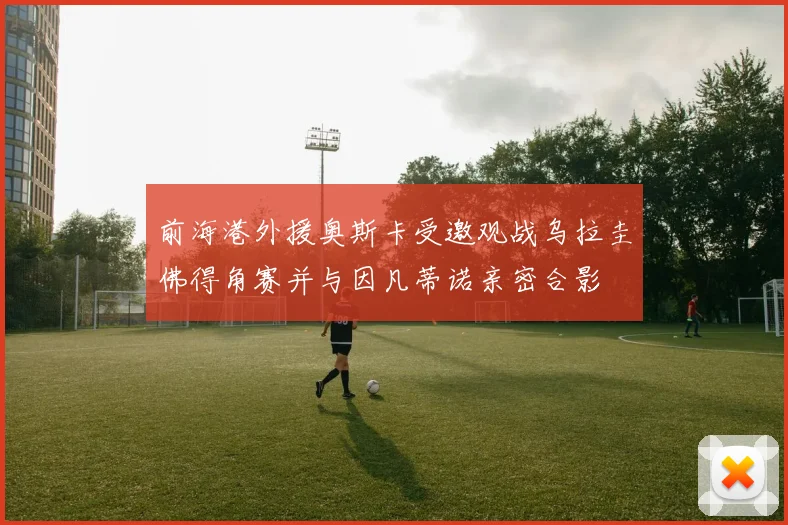前海港外援奥斯卡受邀观战乌拉圭佛得角赛并与因凡蒂诺亲密合影