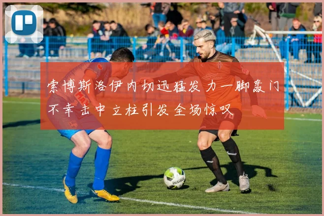 索博斯洛伊内切迅猛发力一脚轰门不幸击中立柱引发全场惊叹