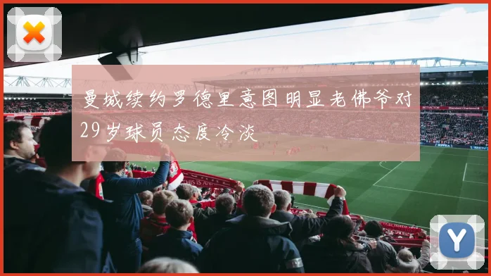 曼城续约罗德里意图明显老佛爷对29岁球员态度冷淡