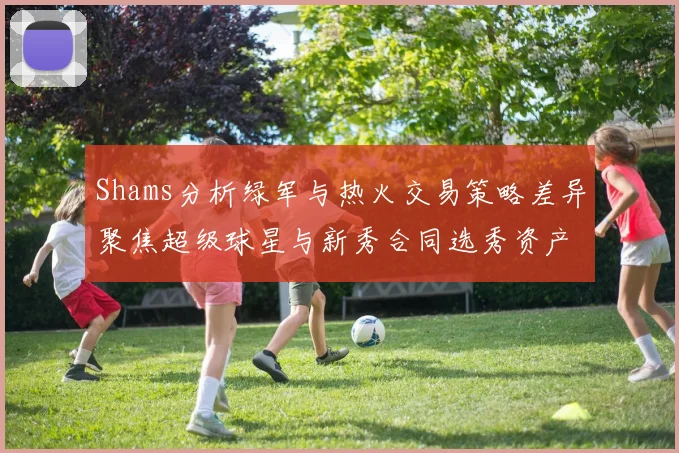 Shams分析绿军与热火交易策略差异聚焦超级球星与新秀合同选秀资产