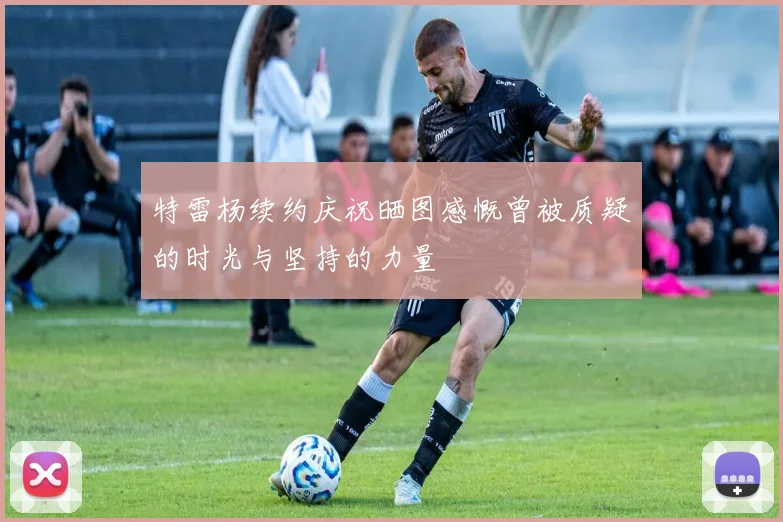 特雷杨续约庆祝晒图感慨曾被质疑的时光与坚持的力量