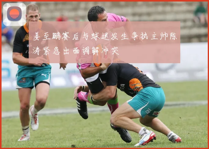 姜至鹏赛后与球迷发生争执主帅陈涛紧急出面调解冲突