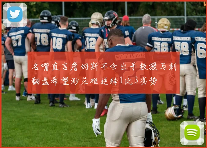 名嘴直言詹姆斯不会出手救援马刺翻盘希望渺茫难逆转1比3劣势