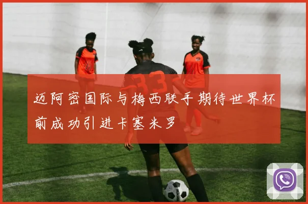 迈阿密国际与梅西联手期待世界杯前成功引进卡塞米罗