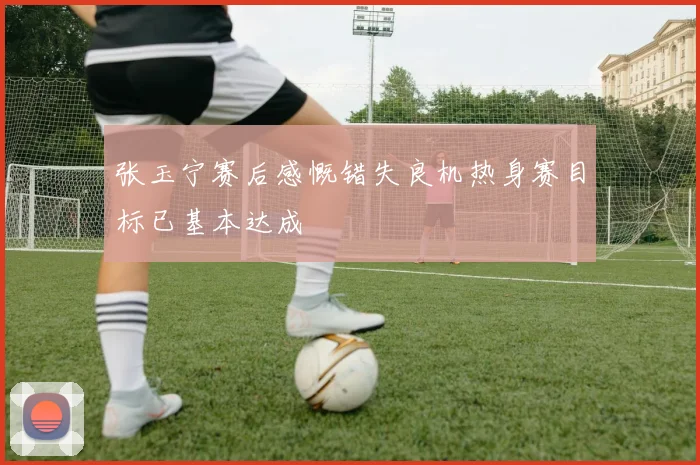 张玉宁赛后感慨错失良机热身赛目标已基本达成