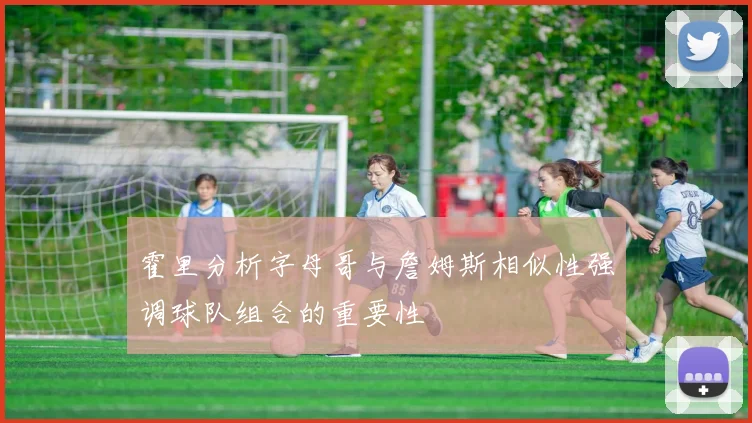霍里分析字母哥与詹姆斯相似性强调球队组合的重要性