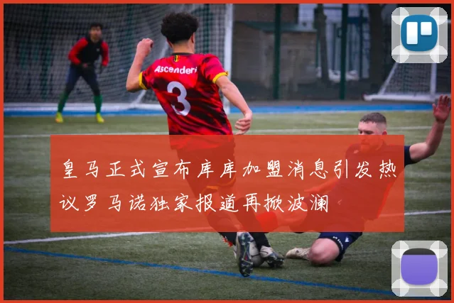 皇马正式宣布库库加盟消息引发热议罗马诺独家报道再掀波澜