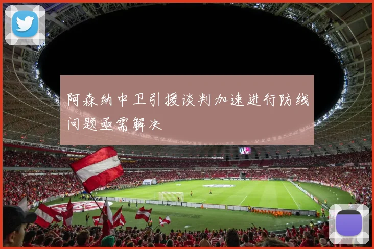 阿森纳中卫引援谈判加速进行防线问题亟需解决