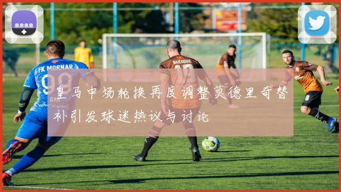 皇马中场轮换再度调整莫德里奇替补引发球迷热议与讨论