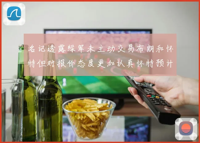 名记透露绿军未主动交易布朗和怀特但对报价态度更加认真怀特预计留队