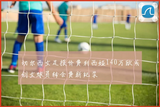 切尔西女足报价费利西娅140万欧或创女球员转会费新纪录