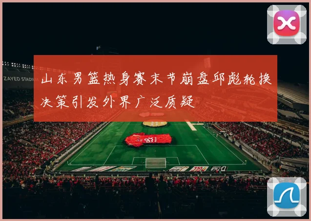 山东男篮热身赛末节崩盘邱彪轮换决策引发外界广泛质疑