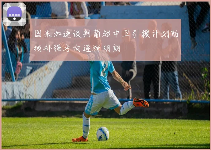 国米加速谈判葡超中卫引援计划防线补强方向逐渐明朗