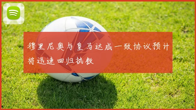 穆里尼奥与皇马达成一致协议预计将迅速回归执教