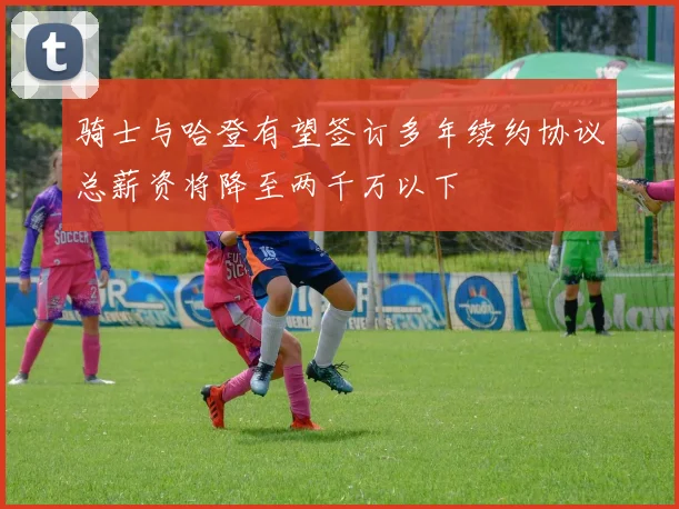 骑士与哈登有望签订多年续约协议总薪资将降至两千万以下