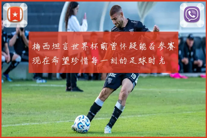 梅西坦言世界杯前曾怀疑能否参赛现在希望珍惜每一刻的足球时光