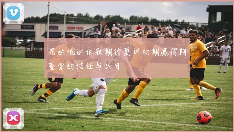 昆达抵达伦敦期待夏训初期赢得阿隆索的信任与认可