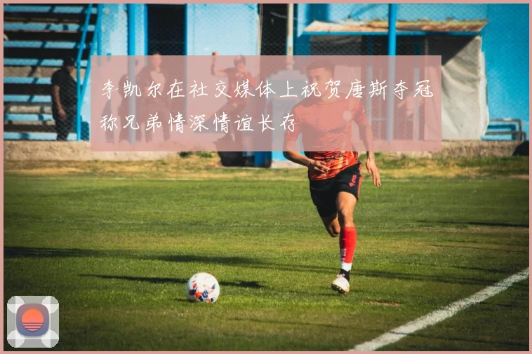 李凯尔在社交媒体上祝贺唐斯夺冠称兄弟情深情谊长存
