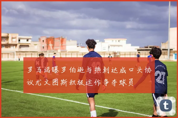 罗马诺曝罗伯逊与热刺达成口头协议尤文图斯积极运作争夺球员