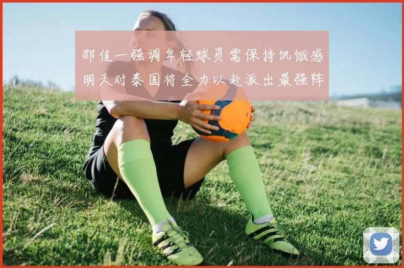 邵佳一强调年轻球员需保持饥饿感明天对泰国将全力以赴派出最强阵容