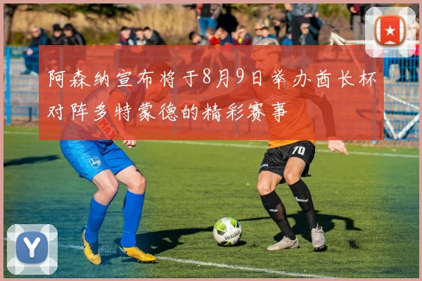 阿森纳宣布将于8月9日举办酋长杯对阵多特蒙德的精彩赛事
