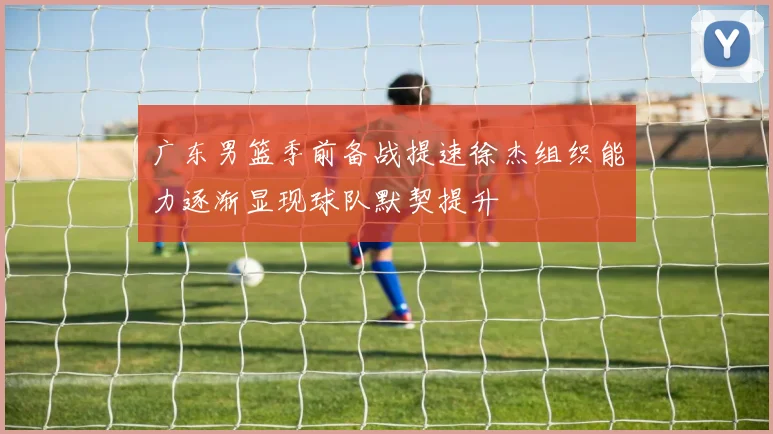 广东男篮季前备战提速徐杰组织能力逐渐显现球队默契提升